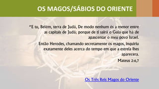 “E tu, Belém, terra de Judá, De modo nenhum és a menor entre
as capitais de Judá; porque de ti sairá o Guia que há de
apascentar o meu povo Israel.
Então Herodes, chamando secretamente os magos, inquiriu
exatamente deles acerca do tempo em que a estrela lhes
aparecera.
Mateus 2:6,7
Os Três Reis Magos do Oriente
OS MAGOS/SÁBIOS DO ORIENTE
 