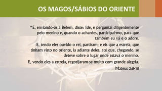 “E, enviando-os a Belém, disse: Ide, e perguntai diligentemente
pelo menino e, quando o achardes, participai-mo, para que
também eu vá e o adore.
E, tendo eles ouvido o rei, partiram; e eis que a estrela, que
tinham visto no oriente, ia adiante deles, até que, chegando, se
deteve sobre o lugar onde estava o menino.
E, vendo eles a estrela, regozijaram-se muito com grande alegria.
Mateus 2:8-10
OS MAGOS/SÁBIOS DO ORIENTE
 
