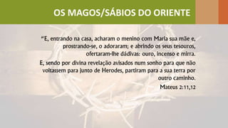 “E, entrando na casa, acharam o menino com Maria sua mãe e,
prostrando-se, o adoraram; e abrindo os seus tesouros,
ofertaram-lhe dádivas: ouro, incenso e mirra.
E, sendo por divina revelação avisados num sonho para que não
voltassem para junto de Herodes, partiram para a sua terra por
outro caminho.
Mateus 2:11,12
OS MAGOS/SÁBIOS DO ORIENTE
 