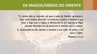 “E, tendo eles se retirado, eis que o anjo do Senhor apareceu a
José num sonho, dizendo: Levanta-te, e toma o menino e sua
mãe, e foge para o Egito, e demora-te lá até que eu te diga;
porque Herodes há de procurar o menino para o matar.
E, levantando-se ele, tomou o menino e sua mãe, de noite, e foi
para o Egito.
Mateus 2:13,14
OS MAGOS/SÁBIOS DO ORIENTE
 