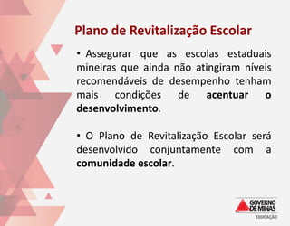 Plano de Revitalização Escolar
• Assegurar que as escolas estaduais
mineiras que ainda não atingiram níveis
recomendáveis de desempenho tenham
mais condições de acentuar o
desenvolvimento.

• O Plano de Revitalização Escolar será
desenvolvido conjuntamente com a
comunidade escolar.
 