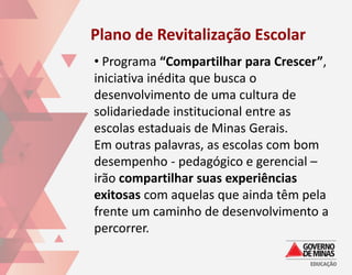 Plano de Revitalização Escolar
• Programa “Compartilhar para Crescer”,
iniciativa inédita que busca o
desenvolvimento de uma cultura de
solidariedade institucional entre as
escolas estaduais de Minas Gerais.
Em outras palavras, as escolas com bom
desempenho - pedagógico e gerencial –
irão compartilhar suas experiências
exitosas com aquelas que ainda têm pela
frente um caminho de desenvolvimento a
percorrer.
 