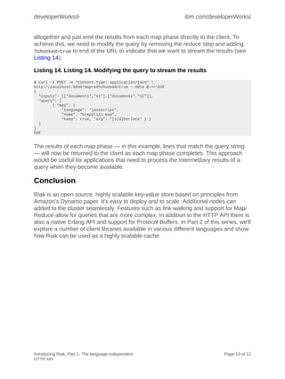 developerWorks®                                               ibm.com/developerWorks/


altogether and just emit the results from each map phase directly to the client. To
achieve this, we need to modify the query by removing the reduce step and adding
?chunked=true to end of the URL to indicate that we want to stream the results (see
Listing 14).

Listing 14. Listing 14. Modifying the query to stream the results
$ curl -X POST -H "Content-Type: application/json" 
http://localhost:8098/mapred?chunked=true --data @-<<EOF
{
  "inputs": [["documents","s1"],["documents","s2"]],
  "query": [
        { "map": {
            "language": "javascript",
            "name": "GrepUtils.map",
            "keep": true, "arg": "[s|S]herlock" } }
  ]
}
EOF


The results of each map phase — in this example, lines that match the query string
— will now be returned to the client as each map phase completes. This approach
would be useful for applications that need to process the intermediary results of a
query when they become available.

Conclusion
Riak is an open source, highly scalable key-value store based on principles from
Amazon's Dynamo paper. It's easy to deploy and to scale. Additional nodes can
added to the cluster seamlessly. Features such as link walking and support for Map/
Reduce allow for queries that are more complex. In addition to the HTTP API there is
also a native Erlang API and support for Protocol Buffers. In Part 2 of this series, we'll
explore a number of client libraries available in various different languages and show
how Riak can be used as a highly scalable cache.




Introducing Riak, Part 1: The language-independent                             Page 10 of 12
HTTP API
 