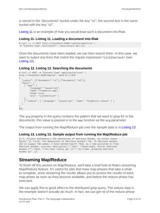 ibm.com/developerWorks/                                                         developerWorks®




is stored in the "documents" bucket under the key "s1"; the second text in the same
bucket with the key "s2".

Listing 11 is an example of how you would load such a document into Riak.

Listing 11. Listing 11. Loading a document into Riak
$ curl -i -X POST http://localhost:8098/riak/documents/s1 
-H “Content-Type: text/plain” --data-binary @s1.txt


Once the documents have been loaded, we can then search them. In this case, we
want to output any lines that match the regular expression "[s|S]herlock" (see
Listing 12).

Listing 12. Listing 12. Searching the documents
$ curl -X POST -H "Content-Type: application/json" 
http://localhost:8098/mapred --data @-<<EOF
{
  "inputs": [["documents","s1"],["documents","s2"]],
  "query": [
    { "map": {
        "language":"javascript",
        "name":"GrepUtils.map",
        "keep":true,
        "arg": "[s|S]herlock" }
    },
    { "reduce": { "language": "javascript", "name": "GrepUtils.reduce" } }
  ]
}
EOF


The arg property in the query contains the pattern that we want to grep for in the
documents; this value is passed in to the map function as the arg parameter.

The output from running the Map/Reduce job over the sample data is in Listing 13.

Listing 13. Listing 13. Sample output from running the Map/Reduce job
[["1. Project Gutenberg's The Adventures of Sherlock Holmes, by Arthur Conan
Doyle","9. Title: The Adventures of Sherlock Holmes","62. To Sherlock Holmes
she is always THE woman. I have seldom heard","819. as I had pictured it from
Sherlock Holmes' succinct description,","1017. "Good-night, Mister Sherlock
Holmes."","1034. "You have really got it!" he cried, grasping Sherlock
Holmes by" …]]



Streaming Map/Reduce
To finish off this section on Map/Reduce, we'll take a brief look at Riak's streaming
Map/Reduce feature. It's useful for jobs that have map phases that take a while
to complete, since streaming the results allows you to access the results of each
map phase as soon as they become available, and before the reduce phase has
executed.

We can apply this to good effect to the distributed grep query. The reduce step in
the example doesn't actually do much. In fact, we can get rid of the reduce phase

Introducing Riak, Part 1: The language-independent                                  Page 9 of 12
HTTP API
 