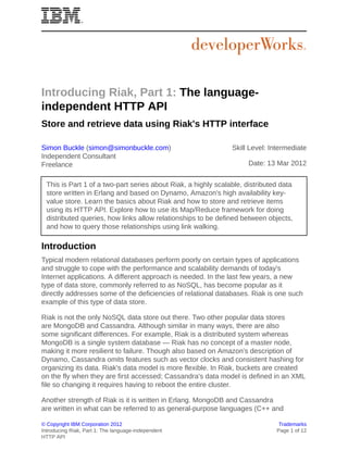 Introducing Riak, Part 1: The language-
independent HTTP API
Store and retrieve data using Riak's HTTP interface

Simon Buckle (simon@simonbuckle.com)                            Skill Level: Intermediate
Independent Consultant
Freelance                                                             Date: 13 Mar 2012


  This is Part 1 of a two-part series about Riak, a highly scalable, distributed data
  store written in Erlang and based on Dynamo, Amazon's high availability key-
  value store. Learn the basics about Riak and how to store and retrieve items
  using its HTTP API. Explore how to use its Map/Reduce framework for doing
  distributed queries, how links allow relationships to be defined between objects,
  and how to query those relationships using link walking.

Introduction
Typical modern relational databases perform poorly on certain types of applications
and struggle to cope with the performance and scalability demands of today's
Internet applications. A different approach is needed. In the last few years, a new
type of data store, commonly referred to as NoSQL, has become popular as it
directly addresses some of the deficiencies of relational databases. Riak is one such
example of this type of data store.

Riak is not the only NoSQL data store out there. Two other popular data stores
are MongoDB and Cassandra. Although similar in many ways, there are also
some significant differences. For example, Riak is a distributed system whereas
MongoDB is a single system database — Riak has no concept of a master node,
making it more resilient to failure. Though also based on Amazon's description of
Dynamo, Cassandra omits features such as vector clocks and consistent hashing for
organizing its data. Riak's data model is more flexible. In Riak, buckets are created
on the fly when they are first accessed; Cassandra's data model is defined in an XML
file so changing it requires having to reboot the entire cluster.

Another strength of Riak is it is written in Erlang. MongoDB and Cassandra
are written in what can be referred to as general-purpose languages (C++ and

© Copyright IBM Corporation 2012                                                Trademarks
Introducing Riak, Part 1: The language-independent                             Page 1 of 12
HTTP API
 