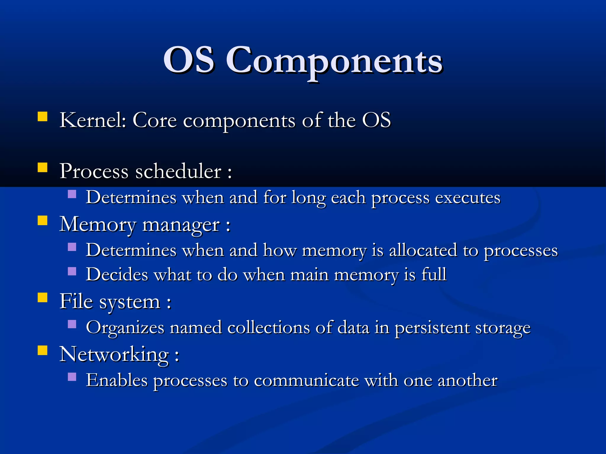 OS ComponentsOS Components
 Kernel: Core components of the OSKernel: Core components of the OS
 Process scheduler :Process scheduler :
 Determines when and for long each process executesDetermines when and for long each process executes
 Memory manager :Memory manager :
 Determines when and how memory is allocated to processesDetermines when and how memory is allocated to processes
 Decides what to do when main memory is fullDecides what to do when main memory is full
 File system :File system :
 Organizes named collections of data in persistent storageOrganizes named collections of data in persistent storage
 Networking :Networking :
 Enables processes to communicate with one anotherEnables processes to communicate with one another
 