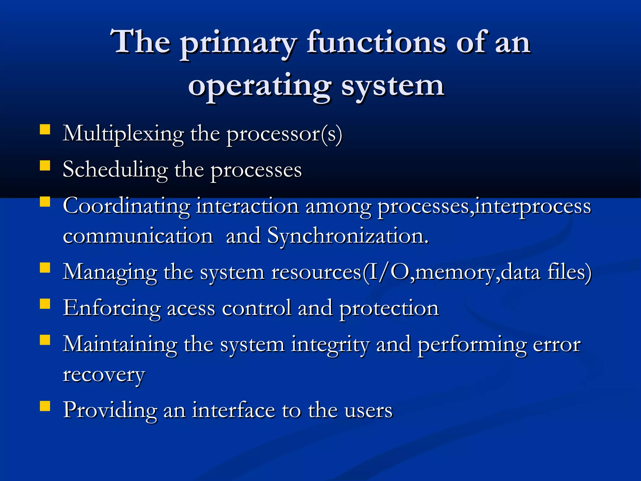 The primary functions of anThe primary functions of an
operating systemoperating system
 Multiplexing the processor(s)Multiplexing the processor(s)
 Scheduling the processesScheduling the processes
 Coordinating interaction among processes,interprocessCoordinating interaction among processes,interprocess
communication and Synchronization.communication and Synchronization.
 Managing the system resources(I/O,memory,data files)Managing the system resources(I/O,memory,data files)
 Enforcing acess control and protectionEnforcing acess control and protection
 Maintaining the system integrity and performing errorMaintaining the system integrity and performing error
recoveryrecovery
 Providing an interface to the usersProviding an interface to the users
 