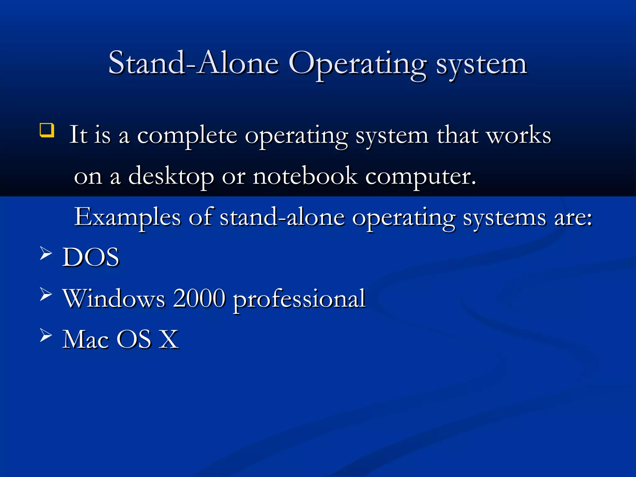 Stand-Alone Operating systemStand-Alone Operating system
 It is a complete operating system that worksIt is a complete operating system that works
on a desktop or notebook computer.on a desktop or notebook computer.
Examples of stand-alone operating systems are:Examples of stand-alone operating systems are:
 DOSDOS
 Windows 2000 professionalWindows 2000 professional
 Mac OS XMac OS X
 