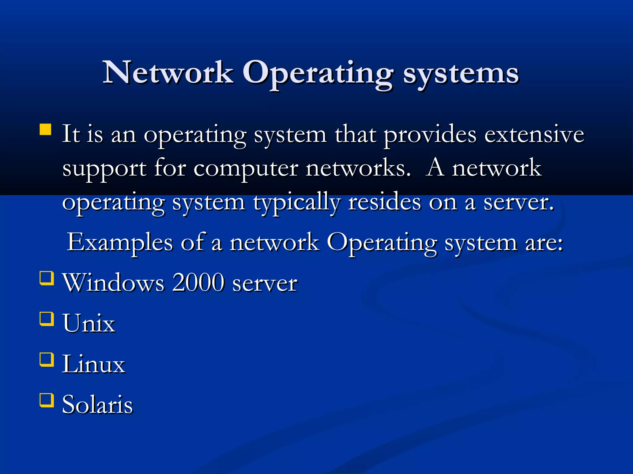 Network Operating systemsNetwork Operating systems
 It is an operating system that provides extensiveIt is an operating system that provides extensive
support for computer networks. A networksupport for computer networks. A network
operating system typically resides on a server.operating system typically resides on a server.
Examples of a network Operating system are:Examples of a network Operating system are:
 Windows 2000 serverWindows 2000 server
 UnixUnix
 LinuxLinux
 SolarisSolaris
 