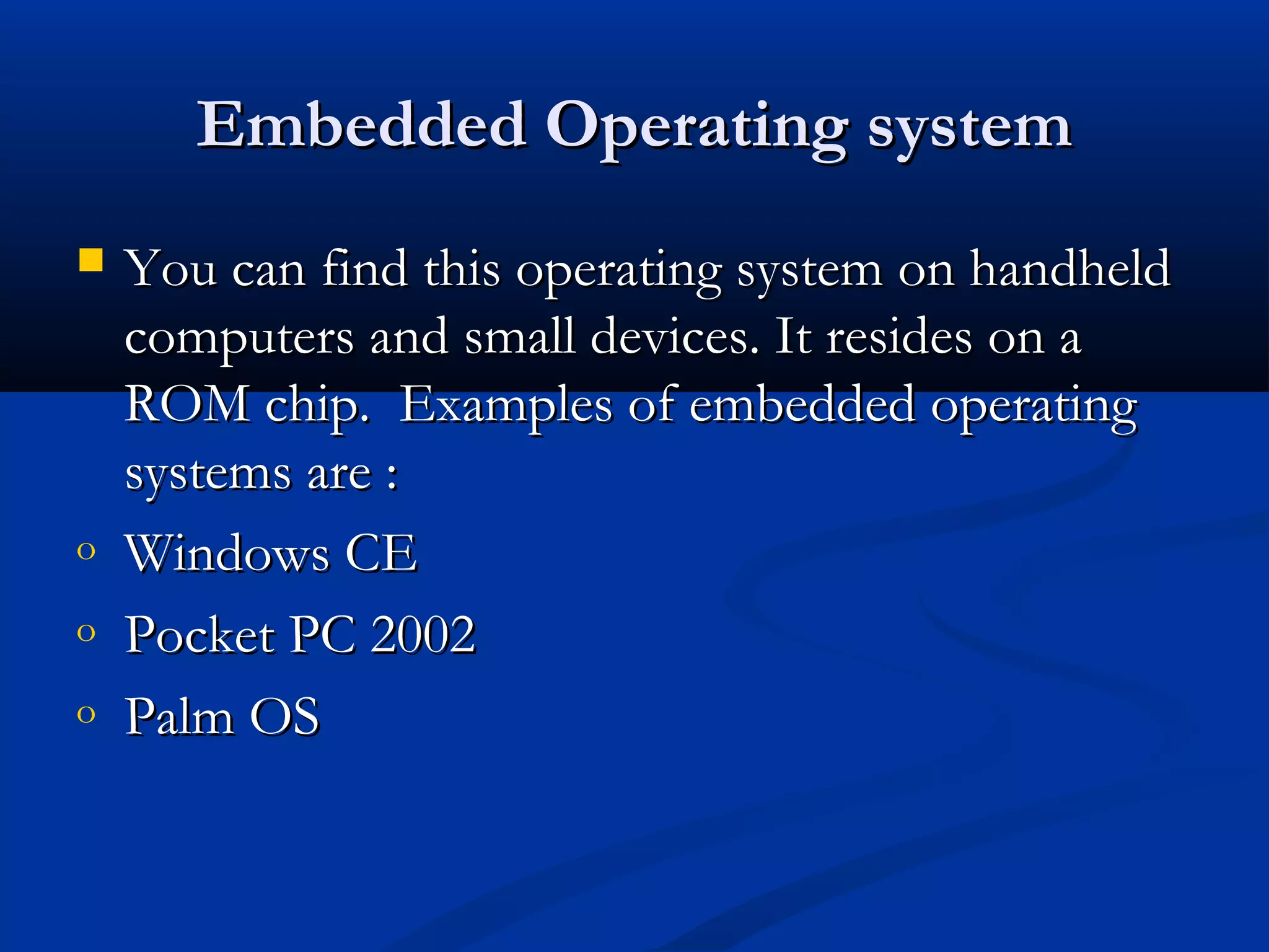 Embedded Operating systemEmbedded Operating system
 You can find this operating system on handheldYou can find this operating system on handheld
computers and small devices. It resides on acomputers and small devices. It resides on a
ROM chip. Examples of embedded operatingROM chip. Examples of embedded operating
systems are :systems are :
o Windows CEWindows CE
o Pocket PC 2002Pocket PC 2002
o Palm OSPalm OS
 