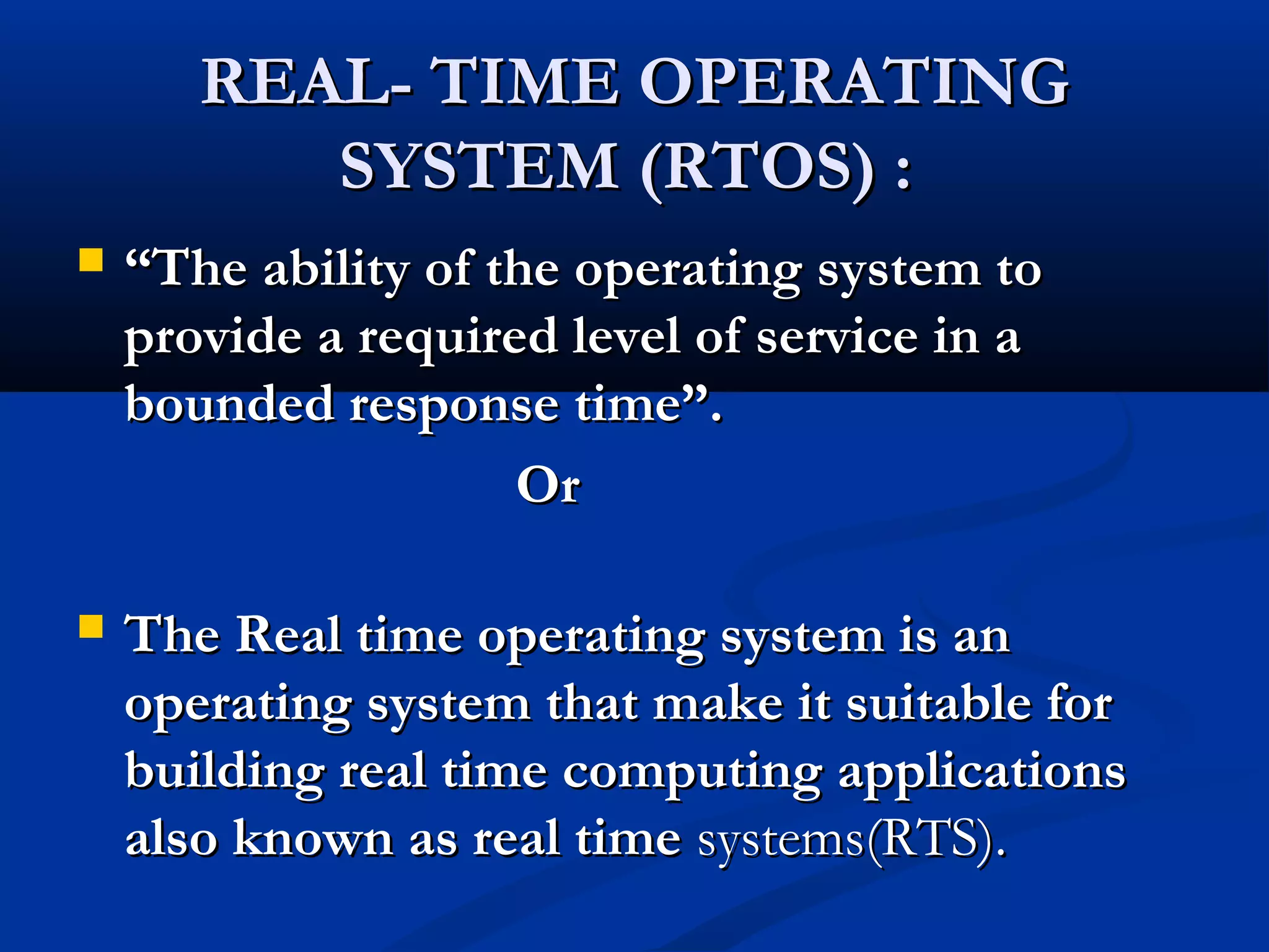 REAL- TIME OPERATINGREAL- TIME OPERATING
SYSTEM (RTOS) :SYSTEM (RTOS) :
 ““The ability of the operating system toThe ability of the operating system to
provide a required level of service in aprovide a required level of service in a
bounded response time”.bounded response time”.
OrOr
 The Real time operating system is anThe Real time operating system is an
operating system that make it suitable foroperating system that make it suitable for
building real time computing applicationsbuilding real time computing applications
also known as real timealso known as real time systems(RTS).systems(RTS).
 