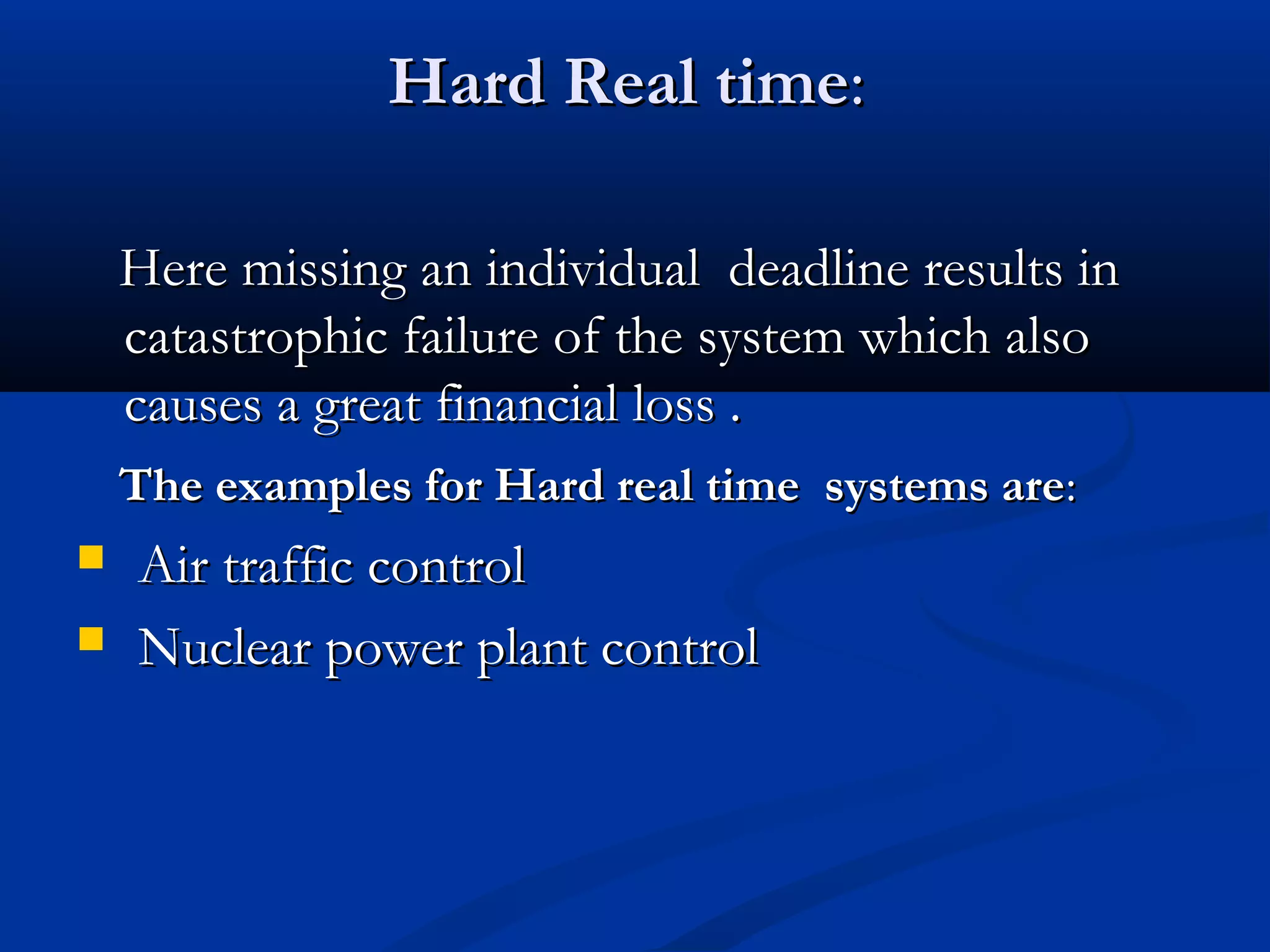 Hard Real timeHard Real time::
Here missing an individual deadline results inHere missing an individual deadline results in
catastrophic failure of the system which alsocatastrophic failure of the system which also
causes a great financial loss .causes a great financial loss .
The examples for Hard real time systems areThe examples for Hard real time systems are::
 Air traffic controlAir traffic control
 Nuclear power plant controlNuclear power plant control
 