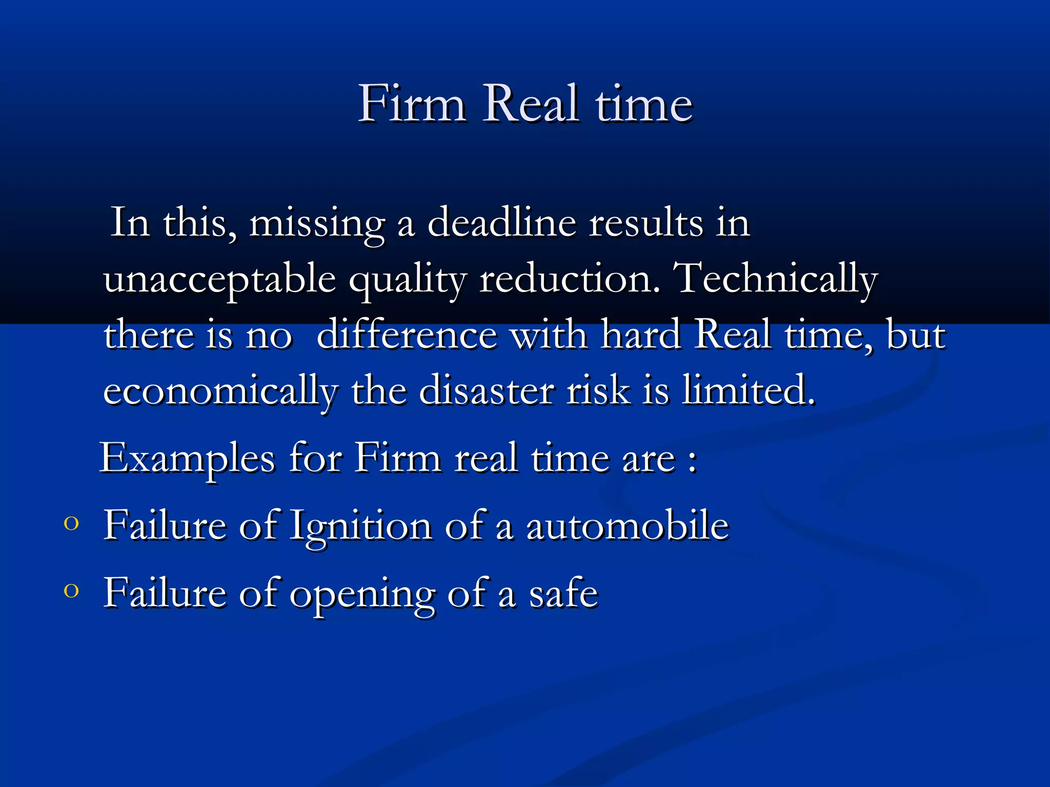 Firm Real timeFirm Real time
In this, missing a deadline results inIn this, missing a deadline results in
unacceptable quality reduction. Technicallyunacceptable quality reduction. Technically
there is no difference with hard Real time, butthere is no difference with hard Real time, but
economically the disaster risk is limited.economically the disaster risk is limited.
Examples for Firm real time are :Examples for Firm real time are :
o Failure of Ignition of a automobileFailure of Ignition of a automobile
o Failure of opening of a safeFailure of opening of a safe
 