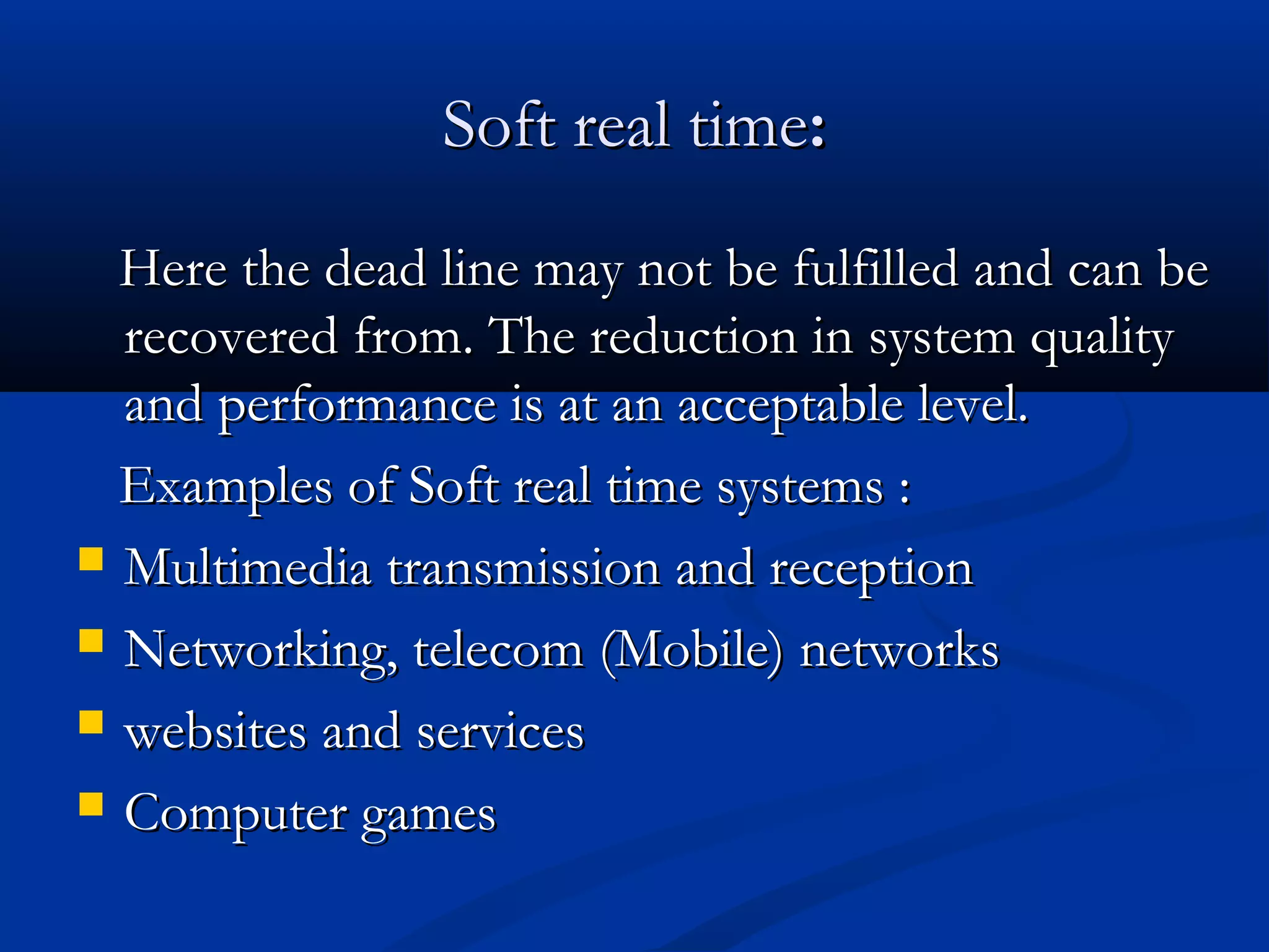 Soft real timeSoft real time::
Here the dead line may not be fulfilled and can beHere the dead line may not be fulfilled and can be
recovered from. The reduction in system qualityrecovered from. The reduction in system quality
and performance is at an acceptable level.and performance is at an acceptable level.
Examples of Soft real time systems :Examples of Soft real time systems :
 Multimedia transmission and receptionMultimedia transmission and reception
 Networking, telecom (Mobile) networksNetworking, telecom (Mobile) networks
 websites and serviceswebsites and services
 Computer gamesComputer games
 