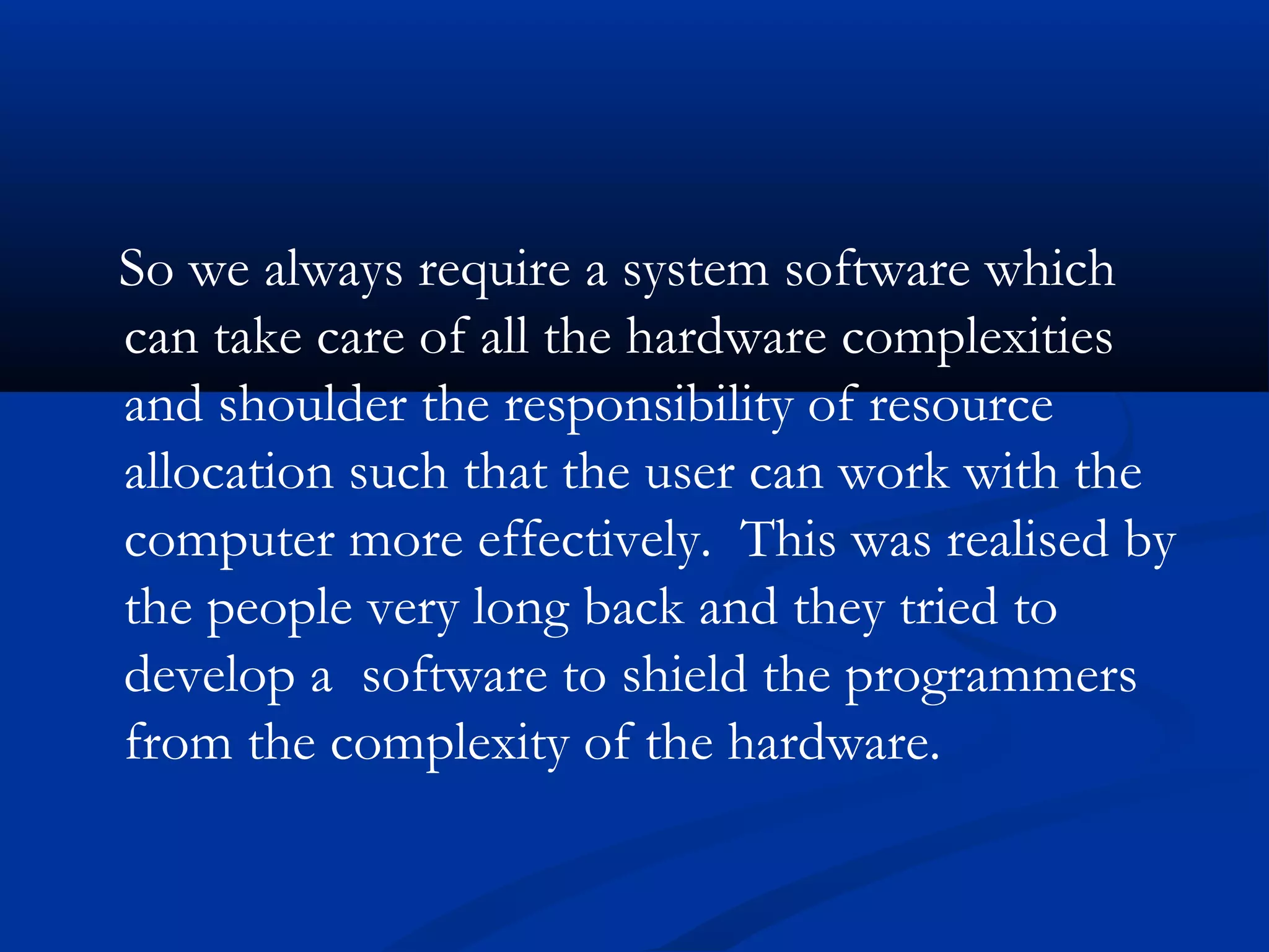 So we always require a system software which
can take care of all the hardware complexities
and shoulder the responsibility of resource
allocation such that the user can work with the
computer more effectively. This was realised by
the people very long back and they tried to
develop a software to shield the programmers
from the complexity of the hardware.
 