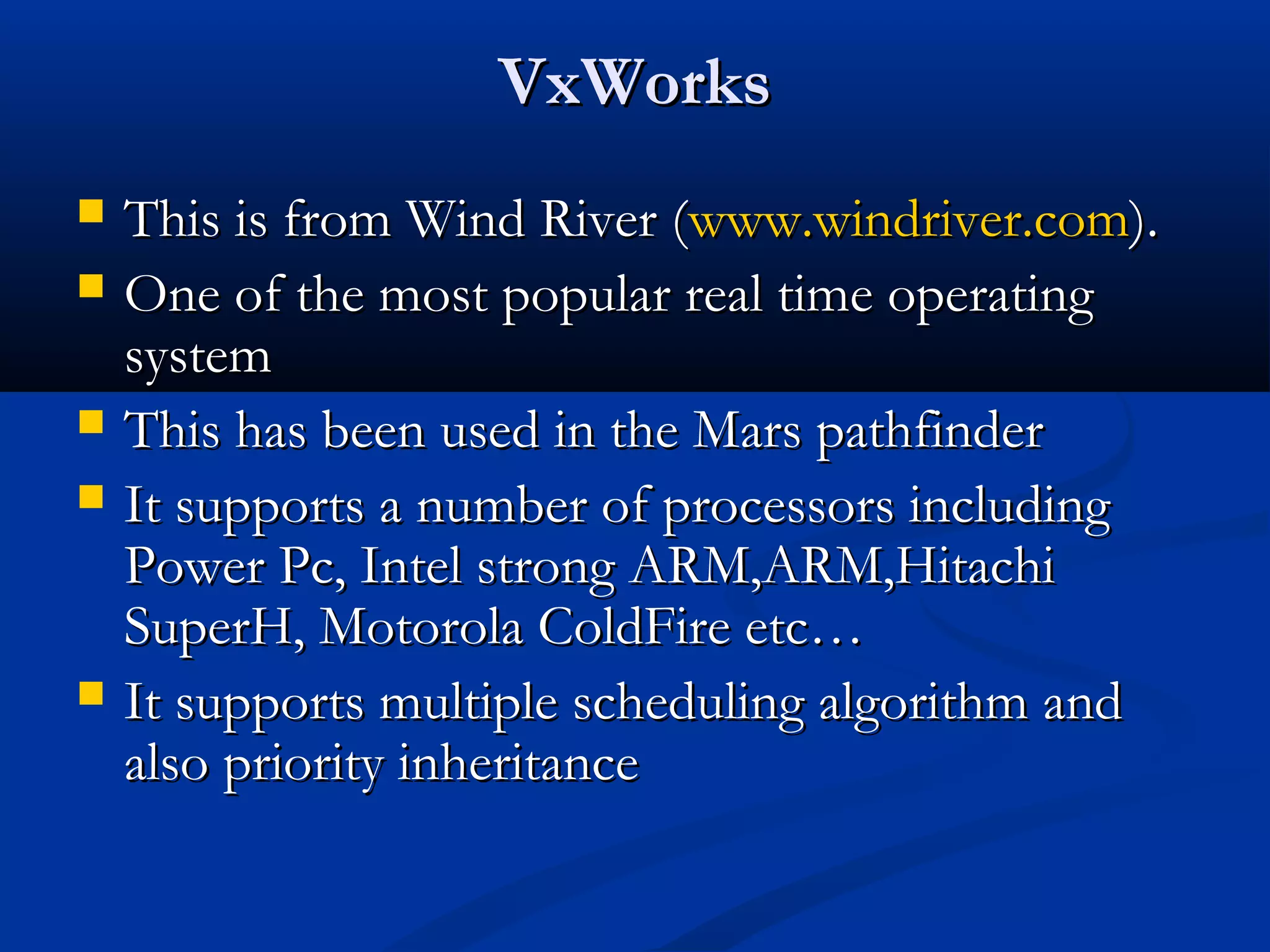 VxWorksVxWorks
 This is from Wind River (This is from Wind River (www.windriver.comwww.windriver.com).).
 One of the most popular real time operatingOne of the most popular real time operating
systemsystem
 This has been used in the Mars pathfinderThis has been used in the Mars pathfinder
 It supports a number of processors includingIt supports a number of processors including
Power Pc, Intel strong ARM,ARM,HitachiPower Pc, Intel strong ARM,ARM,Hitachi
SuperH, Motorola ColdFire etc…SuperH, Motorola ColdFire etc…
 It supports multiple scheduling algorithm andIt supports multiple scheduling algorithm and
also priority inheritancealso priority inheritance
 