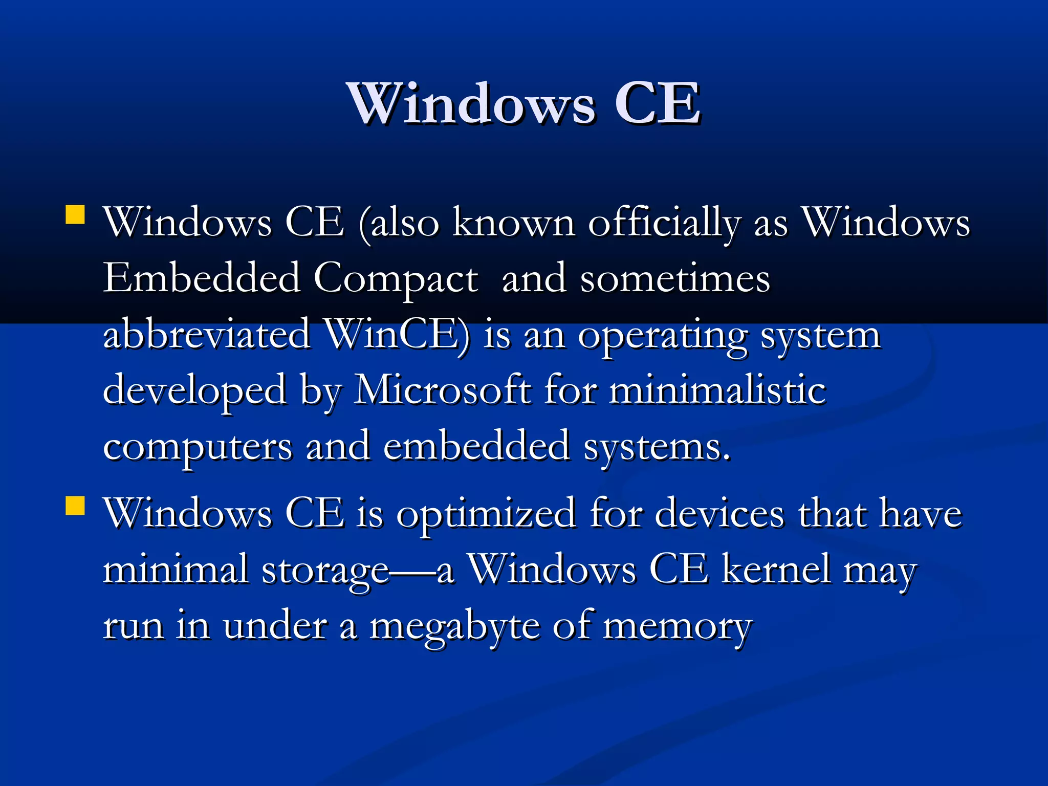 Windows CEWindows CE
 Windows CE (also known officially as WindowsWindows CE (also known officially as Windows
Embedded Compact and sometimesEmbedded Compact and sometimes
abbreviated WinCE) is an operating systemabbreviated WinCE) is an operating system
developed by Microsoft for minimalisticdeveloped by Microsoft for minimalistic
computers and embedded systems.computers and embedded systems.
 Windows CE is optimized for devices that haveWindows CE is optimized for devices that have
minimal storage—a Windows CE kernel mayminimal storage—a Windows CE kernel may
run in under a megabyte of memoryrun in under a megabyte of memory
 