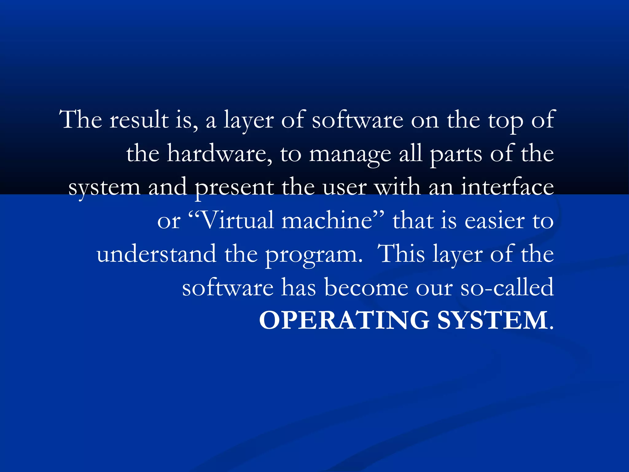 The result is, a layer of software on the top of
the hardware, to manage all parts of the
system and present the user with an interface
or “Virtual machine” that is easier to
understand the program. This layer of the
software has become our so-called
OPERATING SYSTEM.
 