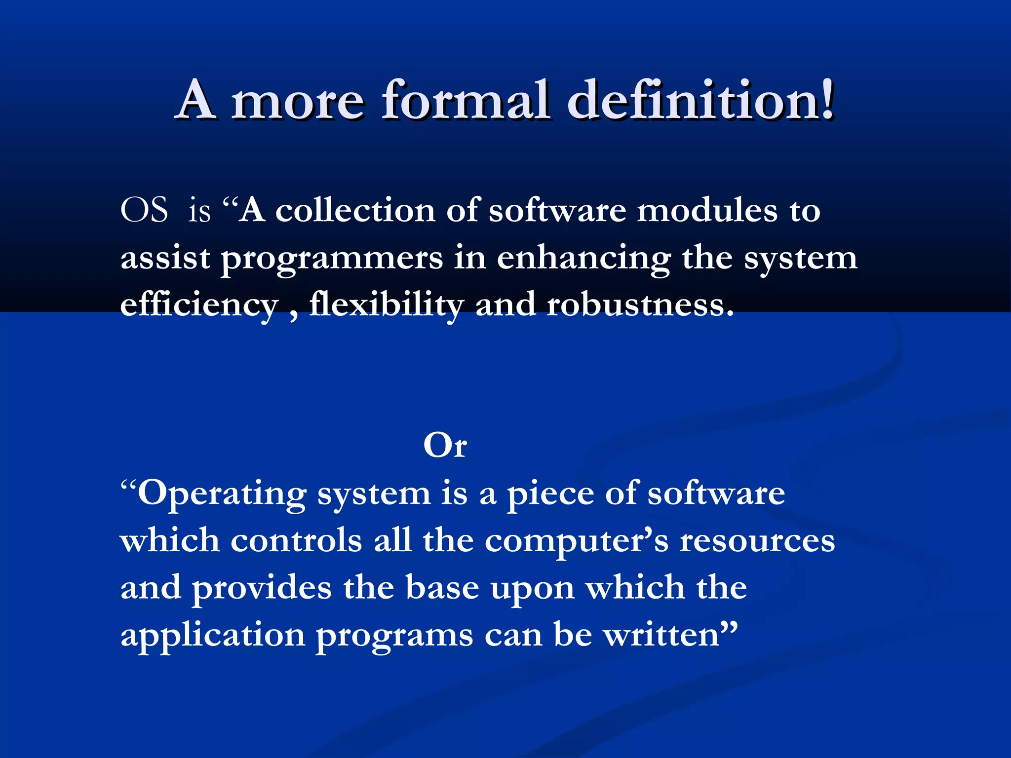 A more formal definition!A more formal definition!
OS is “A collection of software modules to
assist programmers in enhancing the system
efficiency , flexibility and robustness.
Or
“Operating system is a piece of software
which controls all the computer’s resources
and provides the base upon which the
application programs can be written”
 