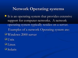 Network Operating systemsNetwork Operating systems
 It is an operating system that provides extensiveIt is an operating system that provides extensive
support for computer networks. A networksupport for computer networks. A network
operating system typically resides on a server.operating system typically resides on a server.
Examples of a network Operating system are:Examples of a network Operating system are:
 Windows 2000 serverWindows 2000 server
 UnixUnix
 LinuxLinux
 SolarisSolaris
 
