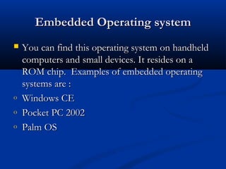 Embedded Operating systemEmbedded Operating system
 You can find this operating system on handheldYou can find this operating system on handheld
computers and small devices. It resides on acomputers and small devices. It resides on a
ROM chip. Examples of embedded operatingROM chip. Examples of embedded operating
systems are :systems are :
o Windows CEWindows CE
o Pocket PC 2002Pocket PC 2002
o Palm OSPalm OS
 