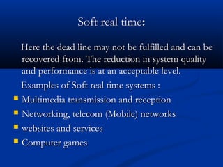Soft real timeSoft real time::
Here the dead line may not be fulfilled and can beHere the dead line may not be fulfilled and can be
recovered from. The reduction in system qualityrecovered from. The reduction in system quality
and performance is at an acceptable level.and performance is at an acceptable level.
Examples of Soft real time systems :Examples of Soft real time systems :
 Multimedia transmission and receptionMultimedia transmission and reception
 Networking, telecom (Mobile) networksNetworking, telecom (Mobile) networks
 websites and serviceswebsites and services
 Computer gamesComputer games
 