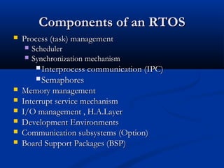 Components of an RTOSComponents of an RTOS
 Process (task) managementProcess (task) management
 SchedulerScheduler
 Synchronization mechanismSynchronization mechanism
 Interprocess communication (IPC)Interprocess communication (IPC)
 SemaphoresSemaphores
 Memory managementMemory management
 Interrupt service mechanismInterrupt service mechanism
 I/O management , H.A.LayerI/O management , H.A.Layer
 Development EnvironmentsDevelopment Environments
 Communication subsystems (Option)Communication subsystems (Option)
 Board Support Packages (BSP)Board Support Packages (BSP)
 