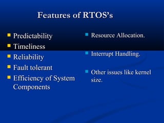 Features of RTOS’sFeatures of RTOS’s
 PredictabilityPredictability
 TimelinessTimeliness
 ReliabilityReliability
 Fault tolerantFault tolerant
 Efficiency of SystemEfficiency of System
ComponentsComponents
 Resource Allocation.Resource Allocation.
 Interrupt Handling.Interrupt Handling.
 Other issues like kernelOther issues like kernel
size.size.
 