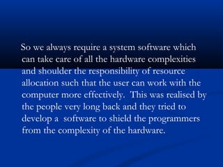 So we always require a system software which
can take care of all the hardware complexities
and shoulder the responsibility of resource
allocation such that the user can work with the
computer more effectively. This was realised by
the people very long back and they tried to
develop a software to shield the programmers
from the complexity of the hardware.
 
