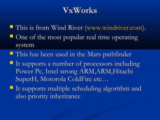 VxWorksVxWorks
 This is from Wind River (This is from Wind River (www.windriver.comwww.windriver.com).).
 One of the most popular real time operatingOne of the most popular real time operating
systemsystem
 This has been used in the Mars pathfinderThis has been used in the Mars pathfinder
 It supports a number of processors includingIt supports a number of processors including
Power Pc, Intel strong ARM,ARM,HitachiPower Pc, Intel strong ARM,ARM,Hitachi
SuperH, Motorola ColdFire etc…SuperH, Motorola ColdFire etc…
 It supports multiple scheduling algorithm andIt supports multiple scheduling algorithm and
also priority inheritancealso priority inheritance
 