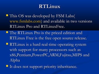 RTLinuxRTLinux
 This OS was developed by FSM Labs(This OS was developed by FSM Labs(
www.fsmlabs.comwww.fsmlabs.com) and available in two versions) and available in two versions
RTLinux Pro and RTLinuxFree.RTLinux Pro and RTLinuxFree.
 The RTLinux Pro is the priced edition andThe RTLinux Pro is the priced edition and
RTLinux Free is the free open source release.RTLinux Free is the free open source release.
 RTLinux is a hard real-time operating systemRTLinux is a hard real-time operating system
with support for many processors such aswith support for many processors such as
x86,Pentium,PowerPC,ARM,Fujitsu,MIPS andx86,Pentium,PowerPC,ARM,Fujitsu,MIPS and
AlphaAlpha
 It does not support priority inheritance.It does not support priority inheritance.
 