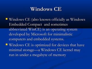 Windows CEWindows CE
 Windows CE (also known officially as WindowsWindows CE (also known officially as Windows
Embedded Compact and sometimesEmbedded Compact and sometimes
abbreviated WinCE) is an operating systemabbreviated WinCE) is an operating system
developed by Microsoft for minimalisticdeveloped by Microsoft for minimalistic
computers and embedded systems.computers and embedded systems.
 Windows CE is optimized for devices that haveWindows CE is optimized for devices that have
minimal storage—a Windows CE kernel mayminimal storage—a Windows CE kernel may
run in under a megabyte of memoryrun in under a megabyte of memory
 