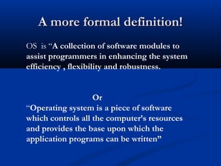 A more formal definition!A more formal definition!
OS is “A collection of software modules to
assist programmers in enhancing the system
efficiency , flexibility and robustness.
Or
“Operating system is a piece of software
which controls all the computer’s resources
and provides the base upon which the
application programs can be written”
 
