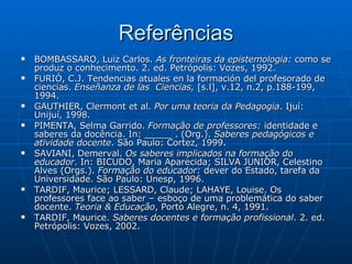 Referências BOMBASSARO, Luiz Carlos.  As fronteiras da epistemologia:  como se produz o conhecimento. 2. ed. Petrópolis: Vozes, 1992. FURIÓ, C.J. Tendencias atuales en la formación del profesorado de ciencias.  Enseñanza de las  Ciencias,  [s.l], v.12, n.2, p.188-199, 1994. GAUTHIER, Clermont et al.  Por uma teoria da Pedagogia .  Ijuí: Unijuí, 1998. PIMENTA, Selma Garrido.  Formação de professores:  identidade e saberes da docência. In: _____ . (Org.).  Saberes pedagógicos e atividade docente . São Paulo: Cortez, 1999. SAVIANI, Demerval.  Os saberes implicados na formação do educador . In: BICUDO, Maria Aparecida; SILVA JUNIOR, Celestino Alves (Orgs.).  Formação do educador:  dever do Estado, tarefa da Universidade. São Paulo: Unesp, 1996.  TARDIF, Maurice; LESSARD, Claude; LAHAYE, Louise.  Os professores face ao saber – esboço de uma problemática do saber docente.  Teoria & Educação , Porto Alegre, n. 4, 1991. TARDIF, Maurice.  Saberes docentes e formação profissional .  2. ed. Petrópolis: Vozes, 2002. 