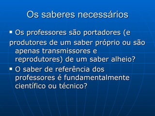 Os saberes necessários Os professores são portadores (e produtores de um saber próprio ou são apenas transmissores e reprodutores) de um saber alheio?  O saber de referência dos professores é fundamentalmente científico ou técnico?  
