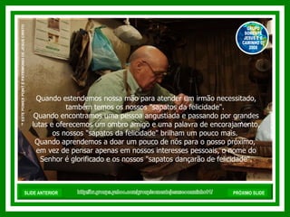 Quando estendemos nossa mão para atender um irmão necessitado, também temos os nossos "sapatos da felicidade".  Quando encontramos uma pessoa angustiada e passando por grandes lutas e oferecemos um ombro amigo e uma palavra de encorajamento, os nossos "sapatos da felicidade" brilham um pouco mais.  Quando aprendemos a doar um pouco de nós para o nosso próximo,  em vez de pensar apenas em nossos interesses pessoais, o nome do Senhor é glorificado e os nossos "sapatos dançarão de felicidade". http://br.groups.yahoo.com/group/somentejesuseocaminho01/ ™  ESTE POWER POINT É PATRIMONIO DE JESUS CRISTO GRUPO SOMENTE JESUS E O CAMINHO 01 2008 SLIDE ANTERIOR PRÓXIMO SLIDE 