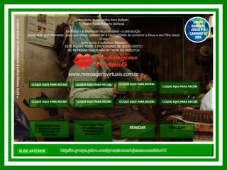 http://br.groups.yahoo.com/group/somentejesuseocaminho01/ ™  ESTE POWER POINT É PATRIMONIO DE JESUS CRISTO GRUPO SOMENTE JESUS E O CAMINHO 01 2008 Recebido do Ministério Para Refletir! Pastor Paulo Roberto Barbosa Permitida - e altamente recomendável - a distribuição  desse slide gratuitamente,  para que todos  possam ter a oportunidade de conhecer a Deus e seu Filho Jesus Cristo como único e suficiente Salvador. ESTE POWER POINT É PATRIMONIO DE JESUS CRISTO AO REPASSAR FAVOR NÃO RETIRAR OS CRÉDITOS www.mensagensvirtuais.com.br SLIDE ANTERIOR REINICIAR CLIQUE AQUI PARA RECEBER NOVAS MENSAGENS DE REFLEXÃO CLIQUE AQUI PARA RECEBER NOVOS VERSÍCULOS BÍBLICOS CLIQUE AQUI PARA RECEBER NOVOS SALMOS CLIQUE AQUI PARA RECEBER NOVOS DEVOCIONAIS VENCENDO OBSTÁCULOS CLIQUE AQUI PARA RECEBER NOVAS MENSAGENS DE MEDITAÇÃO CLIQUE AQUI PARA RECEBER NOVOS CAPITULOS DA BÍBLIA SAGRADA VELHO TESTAMENTO CLIQUE AQUI PARA RECEBER NOVOS CAPITULOS DA BÍBLIA SAGRADA NOVO TESTAMENTO FINALIZAR CLIQUE AQUI PARA  RECEBER NOVAS MENSAGENS DE EXORTAÇÃO CLIQUE AQUI PARA RECEBER NOVAS MENSAGENS DE EDIFICAÇÃO CLIQUE AQUI PARA  RECEBER NOVAS MENSAGENS DE ESPERANÇA 