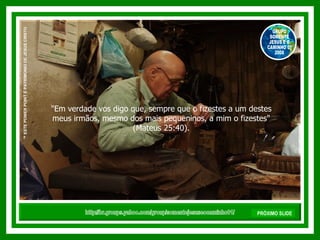 "Em verdade vos digo que, sempre que o fizestes a um destes meus irmãos, mesmo dos mais pequeninos, a mim o fizestes" (Mateus 25:40). http://br.groups.yahoo.com/group/somentejesuseocaminho01/ ™  ESTE POWER POINT É PATRIMONIO DE JESUS CRISTO GRUPO SOMENTE JESUS E O CAMINHO 01 2008 PRÓXIMO SLIDE 
