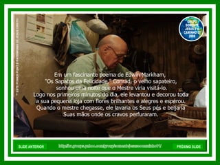 Em um fascinante poema de Edwin Markham,  "Os Sapatos da Felicidade," Conrad, o velho sapateiro, sonhou uma noite que o Mestre viria visitá-lo. Logo nos primeiros minutos do dia, ele levantou e decorou toda a sua pequena loja com flores brilhantes e alegres e esperou.  Quando o mestre chegasse, ele lavaria os Seus pés e beijaria Suas mãos onde os cravos perfuraram.  http://br.groups.yahoo.com/group/somentejesuseocaminho01/ ™  ESTE POWER POINT É PATRIMONIO DE JESUS CRISTO GRUPO SOMENTE JESUS E O CAMINHO 01 2008 SLIDE ANTERIOR PRÓXIMO SLIDE 
