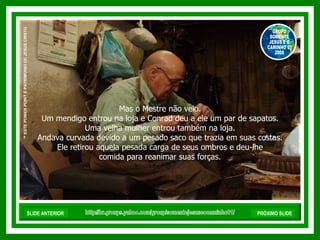 Mas o Mestre não veio.  Um mendigo entrou na loja e Conrad deu a ele um par de sapatos.  Uma velha mulher entrou também na loja.  Andava curvada devido a um pesado saco que trazia em suas costas.  Ele retirou aquela pesada carga de seus ombros e deu-lhe  comida para reanimar suas forças.  http://br.groups.yahoo.com/group/somentejesuseocaminho01/ ™  ESTE POWER POINT É PATRIMONIO DE JESUS CRISTO GRUPO SOMENTE JESUS E O CAMINHO 01 2008 SLIDE ANTERIOR PRÓXIMO SLIDE 