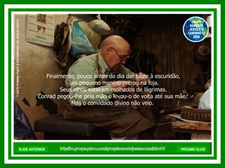 Finalmente, pouco antes do dia dar lugar à escuridão, um pequeno menino entrou na loja. Seus olhos estavam molhados de lágrimas.  Conrad pegou-lhe pela mão e levou-o de volta até sua mãe.  Mas o convidado divino não veio.  http://br.groups.yahoo.com/group/somentejesuseocaminho01/ ™  ESTE POWER POINT É PATRIMONIO DE JESUS CRISTO GRUPO SOMENTE JESUS E O CAMINHO 01 2008 SLIDE ANTERIOR PRÓXIMO SLIDE 