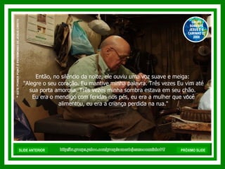 Então, no silêncio da noite, ele ouviu uma voz suave e meiga:  "Alegre o seu coração. Eu mantive minha palavra. Três vezes Eu vim até sua porta amorosa. Três vezes minha sombra estava em seu chão.  Eu era o mendigo com feridas nos pés, eu era a mulher que você alimentou, eu era a criança perdida na rua." http://br.groups.yahoo.com/group/somentejesuseocaminho01/ ™  ESTE POWER POINT É PATRIMONIO DE JESUS CRISTO GRUPO SOMENTE JESUS E O CAMINHO 01 2008 SLIDE ANTERIOR PRÓXIMO SLIDE 