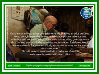 Como é maravilhoso saber que estamos entre os filhos amados de Deus. Nosso coração se enche de gozo e felicidade porque sabemos que o Senhor está ao nosso lado, cuidando de nossas vidas, guardando-nos de todo mal, suprindo todas as nossas necessidades, fortalecendo-nos nos momentos de fraqueza espiritual, ajudando-nos a vencer cada uma de nossas lutas. Ele está sempre ao nosso lado e podemos vê-lo em cada uma de nossas atitudes cristãs. http://br.groups.yahoo.com/group/somentejesuseocaminho01/ ™  ESTE POWER POINT É PATRIMONIO DE JESUS CRISTO GRUPO SOMENTE JESUS E O CAMINHO 01 2008 SLIDE ANTERIOR PRÓXIMO SLIDE 