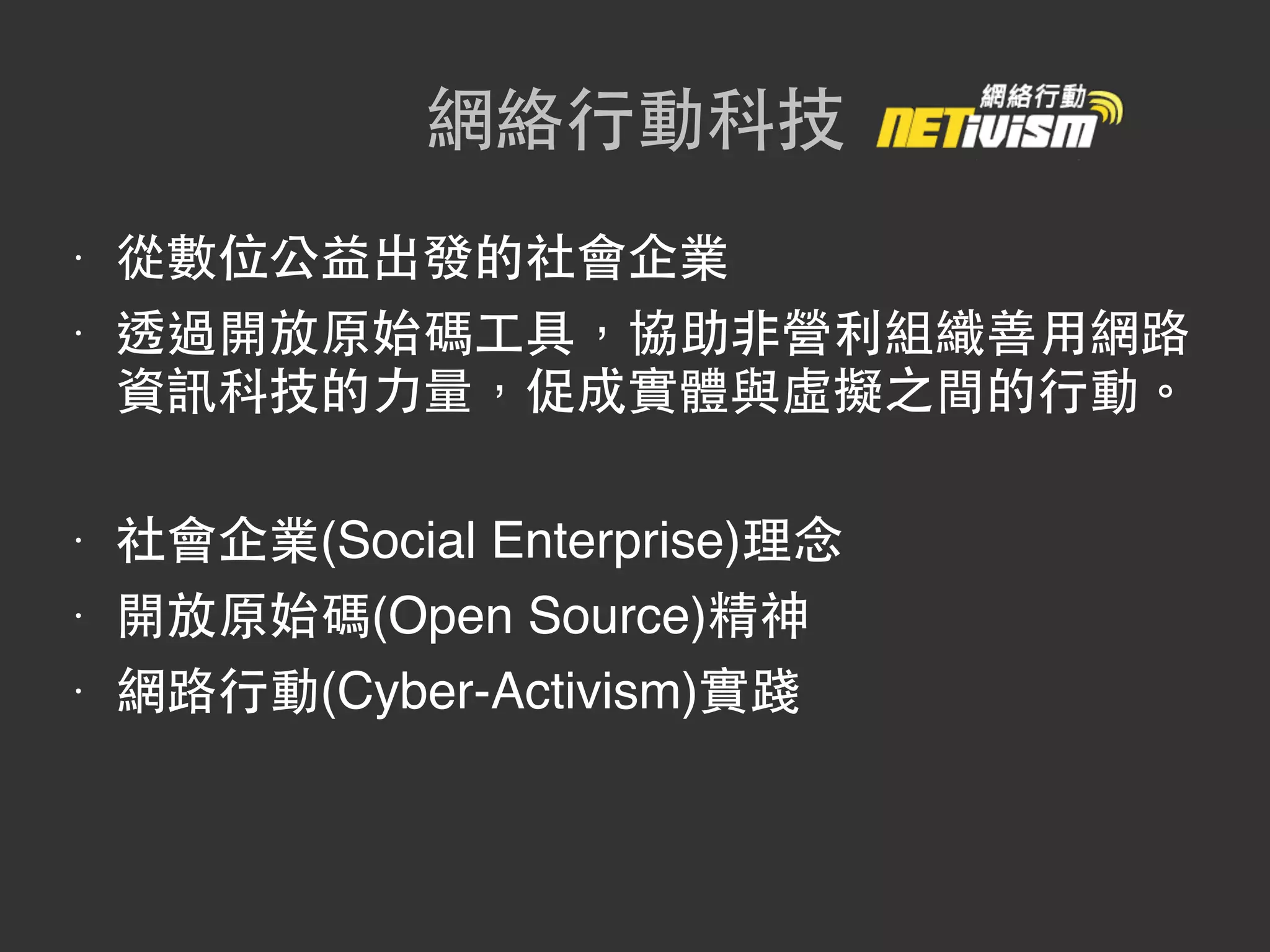 網絡行動科技
•   從數位公益出發的社會企業
•   透過開放原始碼工具，協助非營利組織善用網路
    資訊科技的力量，促成實體與虛擬之間的行動。

•   社會企業(Social Enterprise)理念
•   開放原始碼(Open Source)精神
•   網路行動(Cyber-Activism)實踐
 