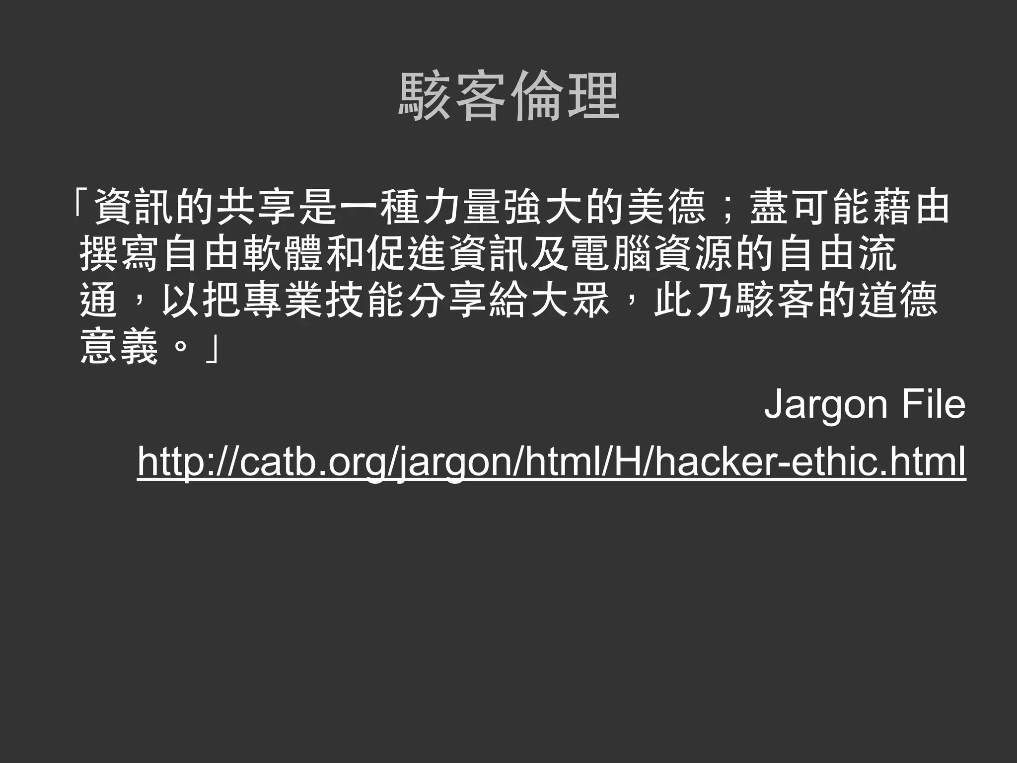 駭客倫理
「資訊的共享是一種力量強大的美德；盡可能藉由
 撰寫自由軟體和促進資訊及電腦資源的自由流
 通，以把專業技能分享給大眾，此乃駭客的道德
 意義。」
                                     Jargon File
  http://catb.org/jargon/html/H/hacker-ethic.html
 