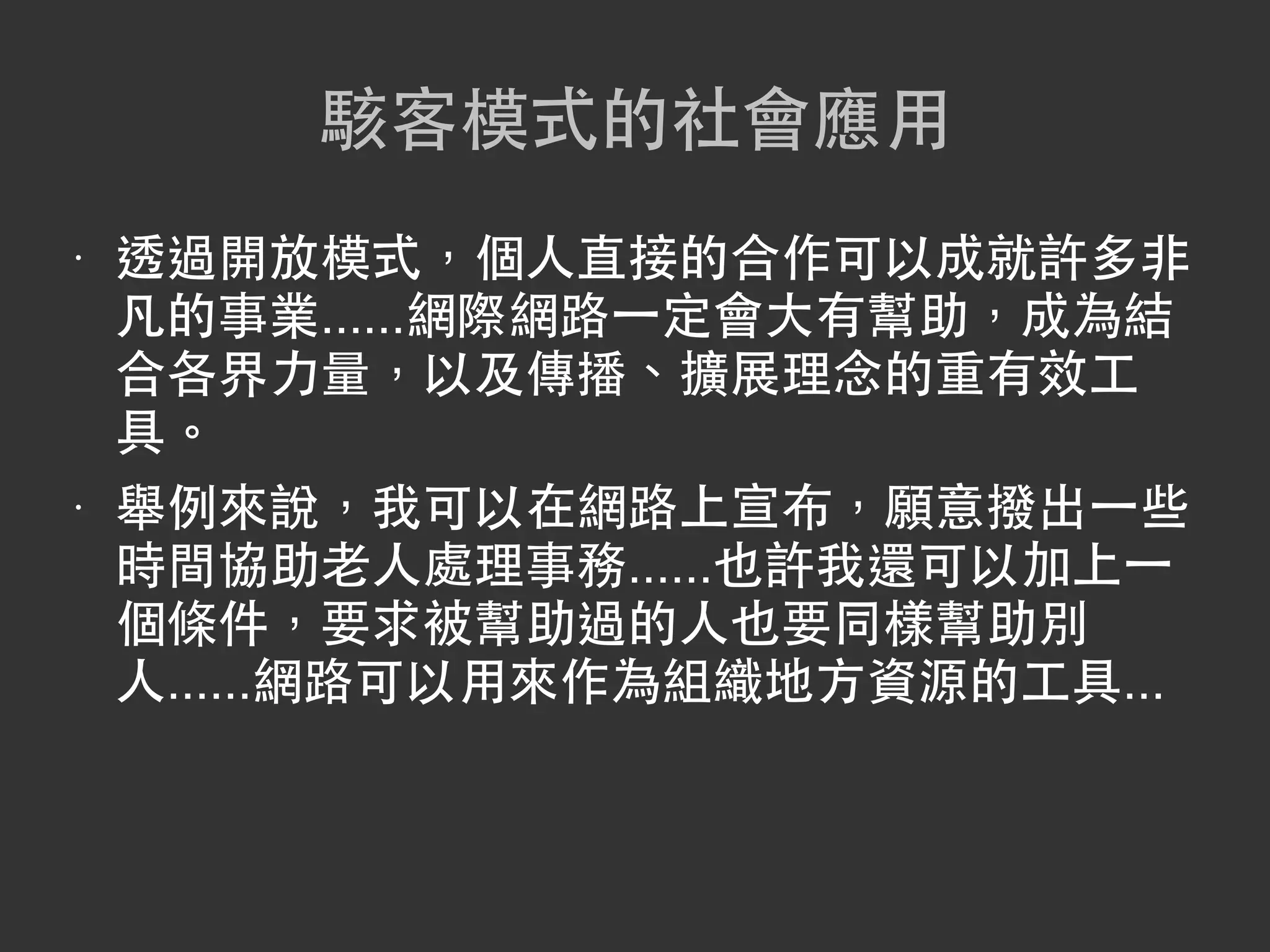 駭客模式的社會應用
•   透過開放模式，個人直接的合作可以成就許多非
    凡的事業......網際網路一定會大有幫助，成為結
    合各界力量，以及傳播、擴展理念的重有效工
    具。
•   舉例來說，我可以在網路上宣布，願意撥出一些
    時間協助老人處理事務......也許我還可以加上一
    個條件，要求被幫助過的人也要同樣幫助別
    人......網路可以用來作為組織地方資源的工具...
 