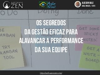 http://softwarezen.me/
ALISSON VALE
AGILE BRAZIL / 2015
Os segredos
da gestão eficaz para
alavancar a performance
da sua equipe
 