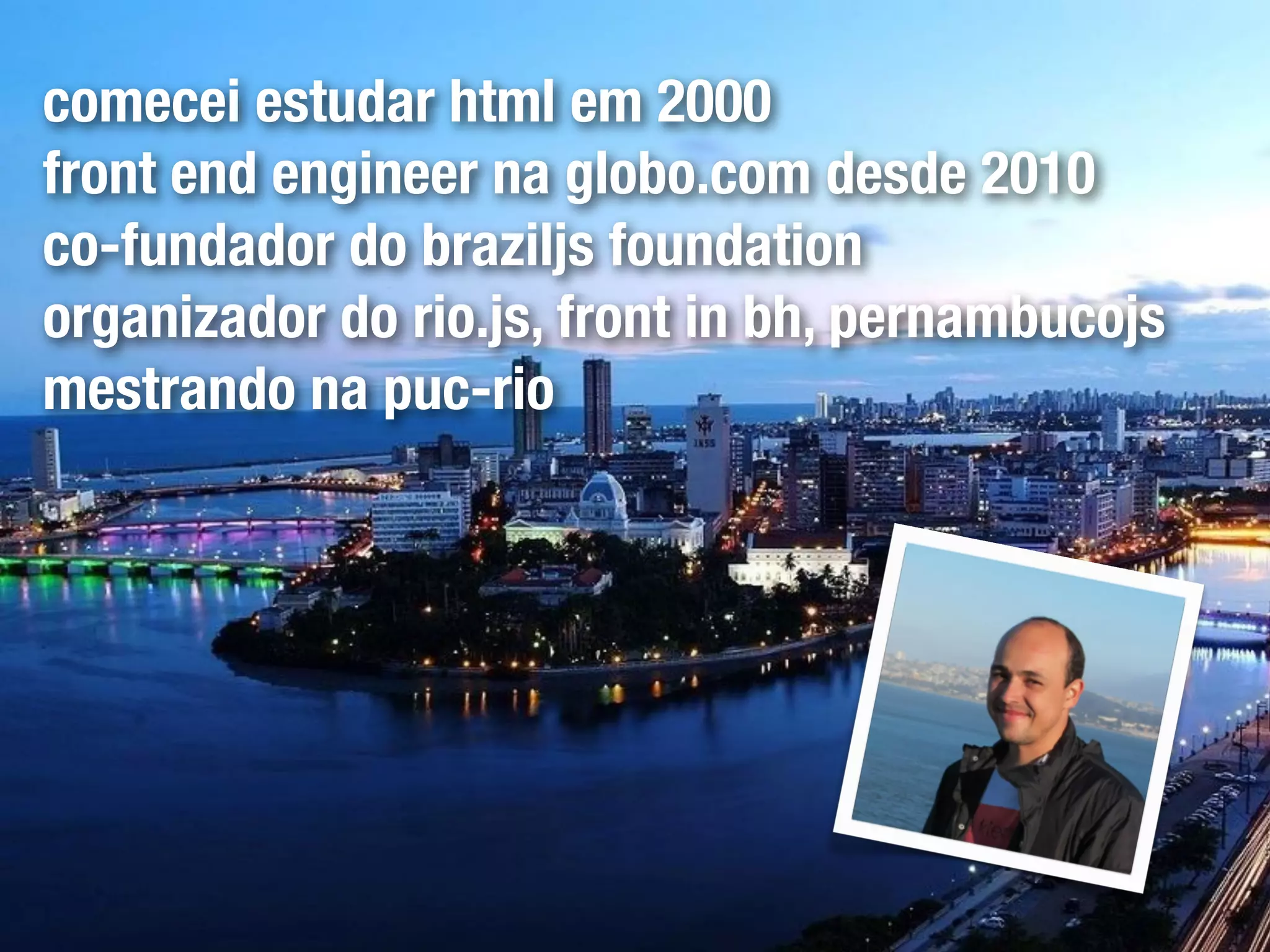 comecei estudar html em 2000
front end engineer na globo.com desde 2010
co-fundador do braziljs foundation
organizador do rio.js, front in bh, pernambucojs
mestrando na puc-rio
 