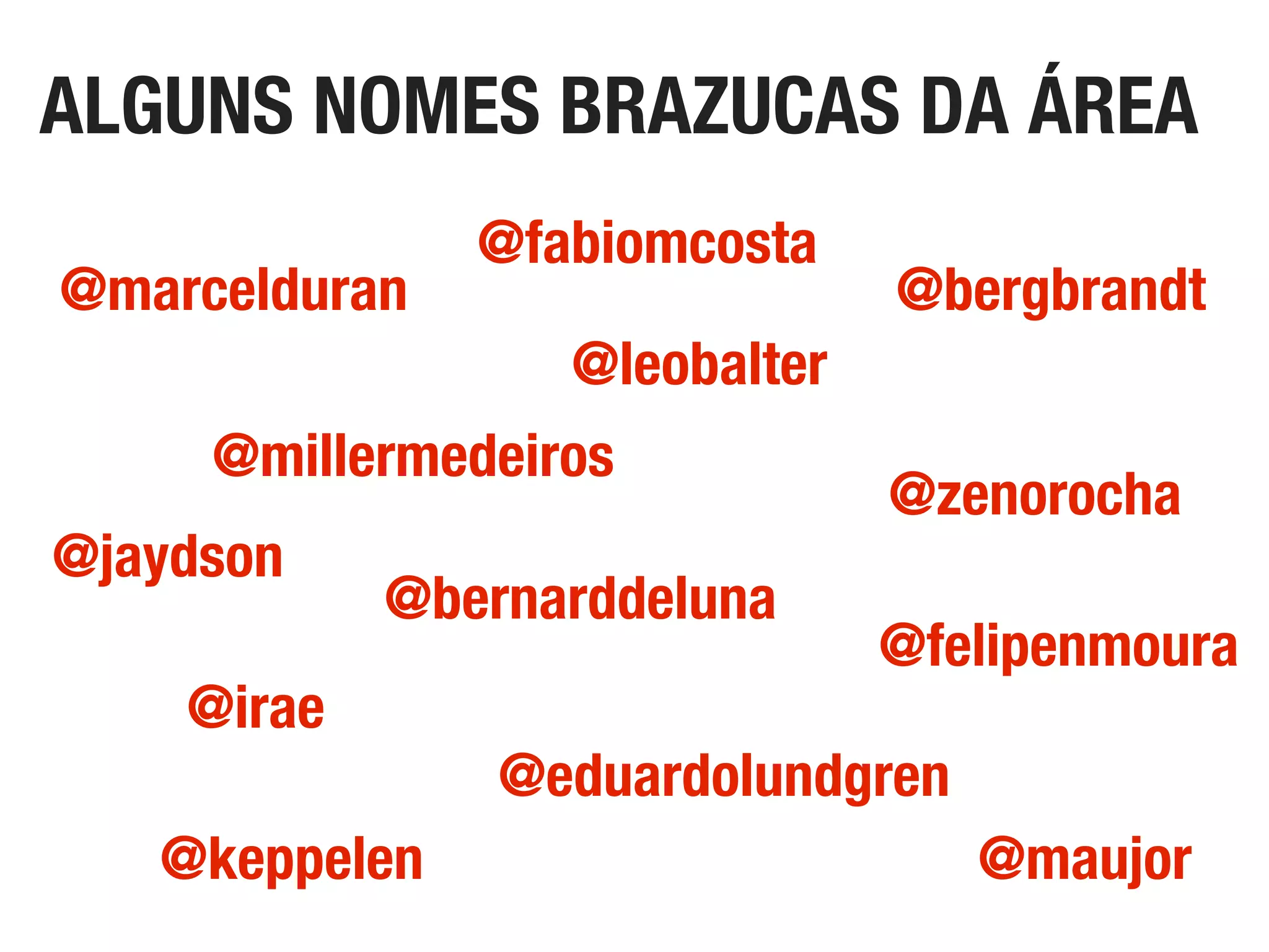 ALGUNS NOMES BRAZUCAS DA ÁREA
@zenorocha
@marcelduran
@maujor
@bergbrandt
@fabiomcosta
@eduardolundgren
@bernarddeluna
@jaydson
@irae
@leobalter
@millermedeiros
@keppelen
@felipenmoura
 