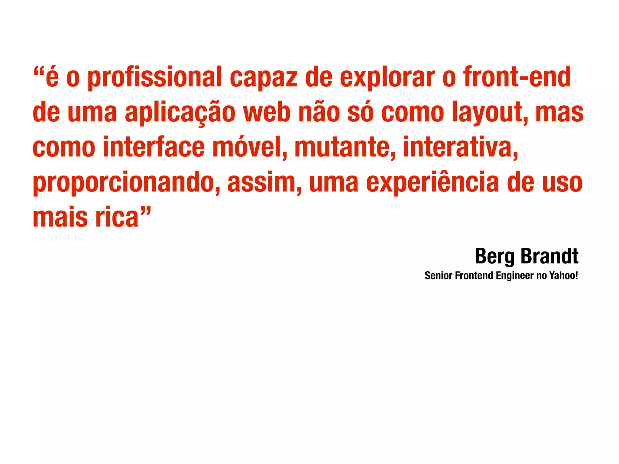 “é o proﬁssional capaz de explorar o front-end
de uma aplicação web não só como layout, mas
como interface móvel, mutante, interativa,
proporcionando, assim, uma experiência de uso
mais rica”
Berg Brandt
Senior Frontend Engineer no Yahoo!
 